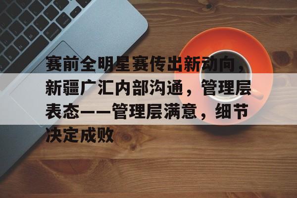 乐动体育官方网址赛前全明星赛传出新动向，新疆广汇内部沟通，管理层表态——管理层满意，细节决定成败的简单介绍
